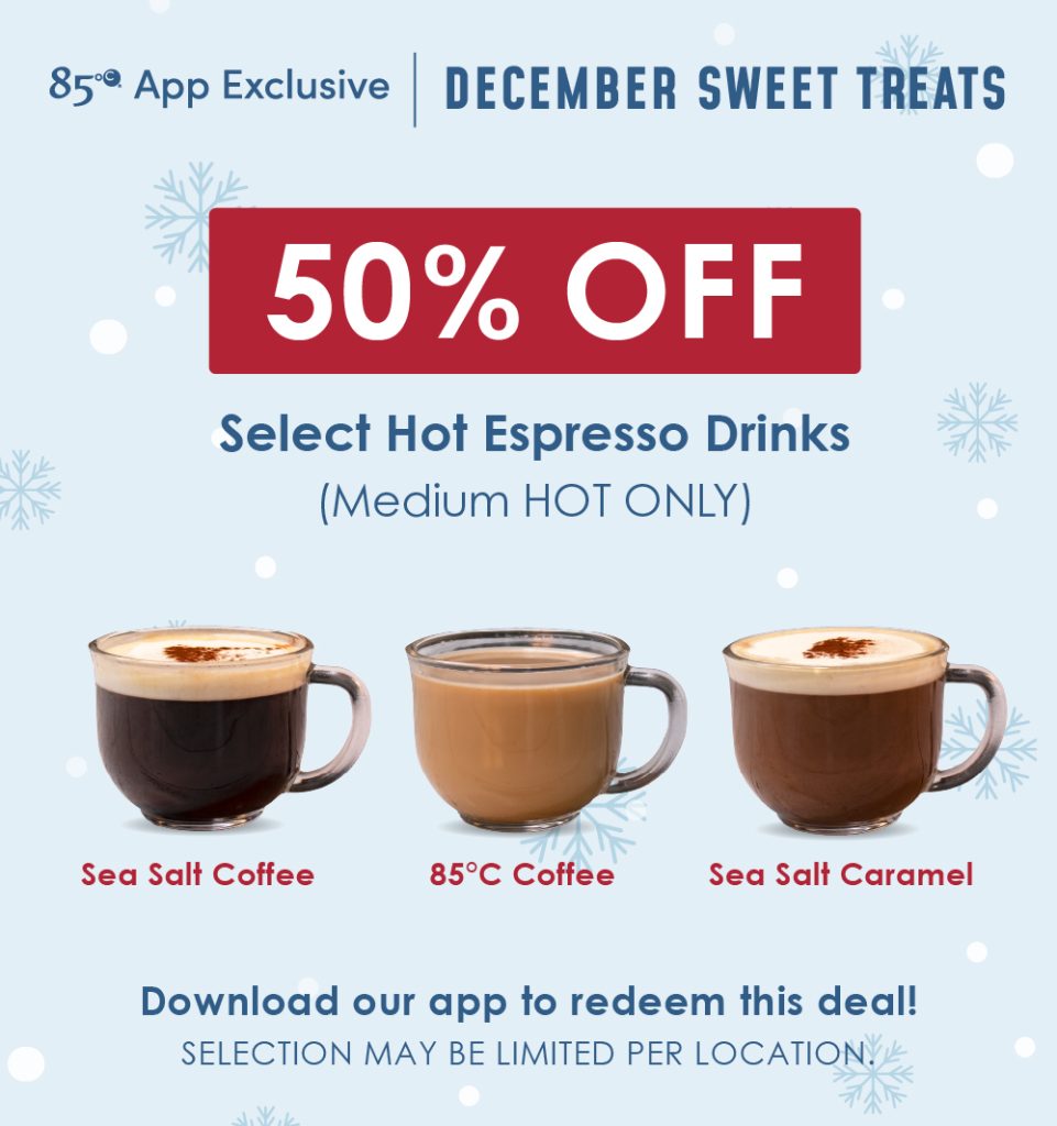 85C App Exclusive | December Sweet Treats | 50% OFF Select Hot Espresso Drinks (Medium Hot Only) | Sea Salt Coffee, 85C Coffee, Sea Salt Caramel | Download or app to redeem this deal. Selection may be limited per location. 