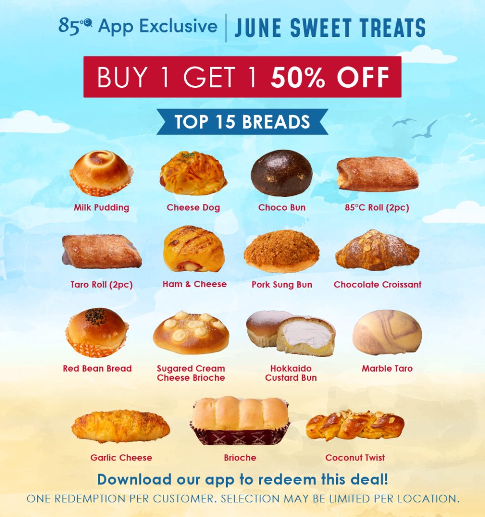 June Sweet Treaet
Buy 1 get 1 50% off
Top 15 Bread:
Milk Pudding, Cheese Dog, Choco Bun, 85°C Roll (2PC), Taro Roll (2PC), Ham & Cheese, Pork Sung Bun, Chocolate Croissant, Red Bean Bread, Sugared Cream Cheese Brioche, Hokkaido Custard Bun, Marble Taro, Garlic Cheese, Brioche, Coconut Twist.