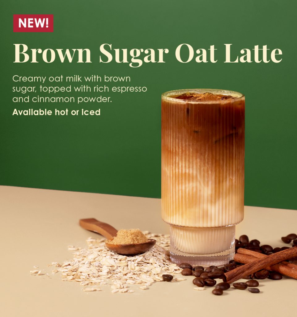 NEW! Brown Sugar Oat Latte: Creamy oat milk with brown sugar, topped with rich espresso and cinnamon powder. Available hot or iced