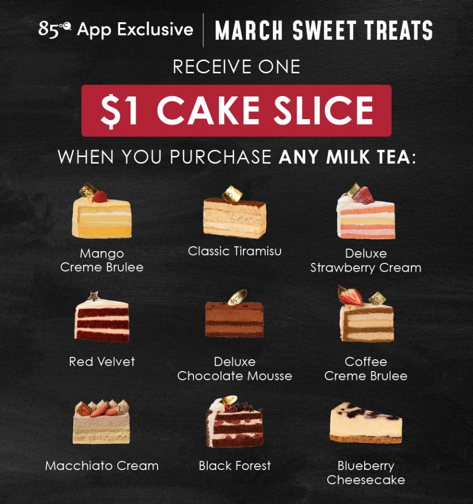 85°C App Exclusive | March Sweet Treats Receive one $1 cake slice when you purchase any milk tea: Mango Creme Brûlée, Classic Tiramisu, Deluxe Strawberry Cream, Red Velvet, Deluxe Chocolate Mousse, Coffee Creme Brûlée, Macchiato Cream, Black Forest, Blueberry Cheesecake